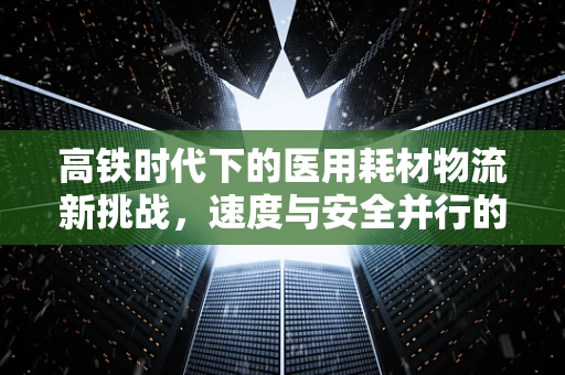 高铁时代下的医用耗材物流新挑战，速度与安全并行的解决方案