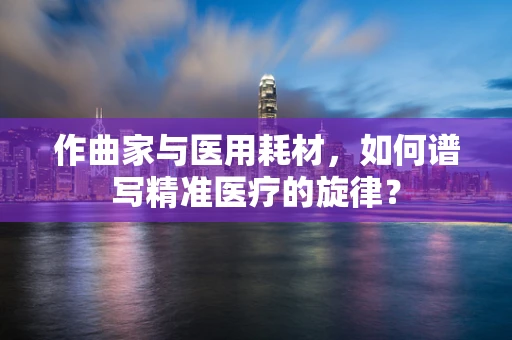 作曲家与医用耗材，如何谱写精准医疗的旋律？