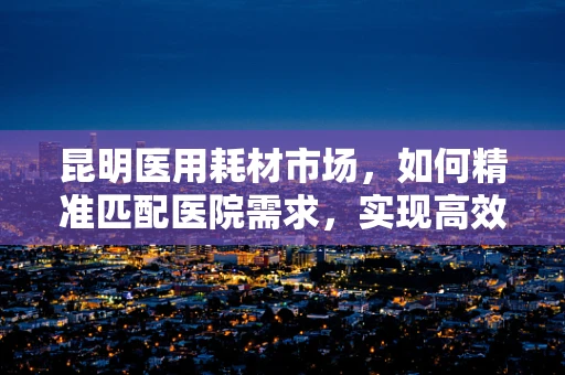 昆明医用耗材市场，如何精准匹配医院需求，实现高效供应？
