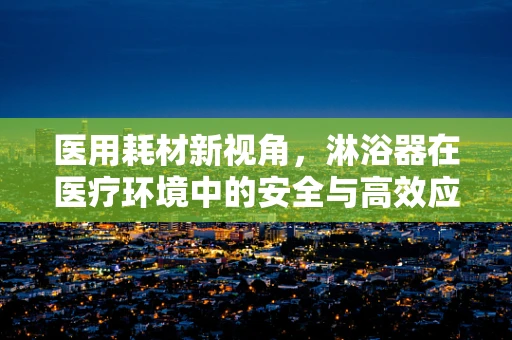 医用耗材新视角，淋浴器在医疗环境中的安全与高效应用