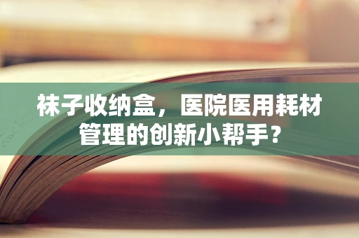 袜子收纳盒，医院医用耗材管理的创新小帮手？