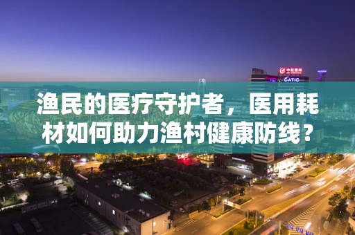 渔民的医疗守护者，医用耗材如何助力渔村健康防线？
