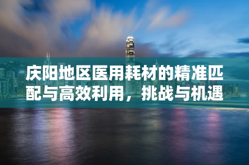 庆阳地区医用耗材的精准匹配与高效利用，挑战与机遇并存