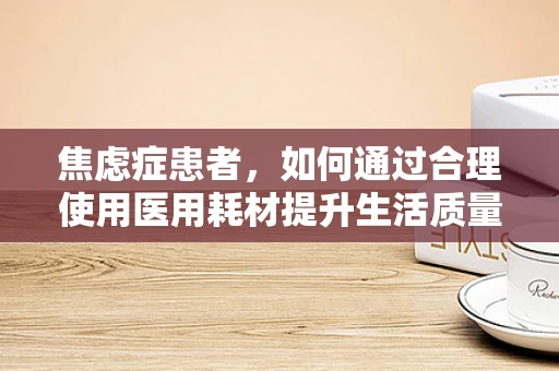 焦虑症患者，如何通过合理使用医用耗材提升生活质量？