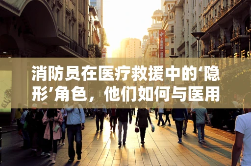 消防员在医疗救援中的‘隐形’角色，他们如何与医用耗材‘并肩作战’？