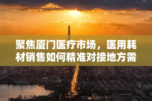 聚焦厦门医疗市场，医用耗材销售如何精准对接地方需求？