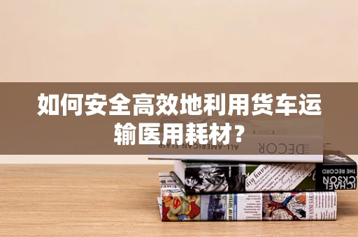 如何安全高效地利用货车运输医用耗材？