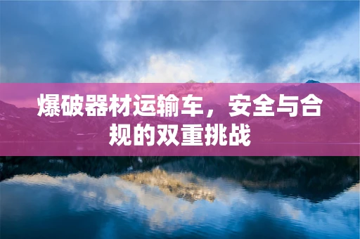 爆破器材运输车，安全与合规的双重挑战
