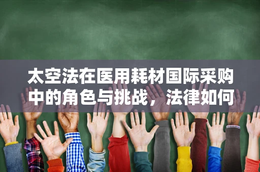 太空法在医用耗材国际采购中的角色与挑战，法律如何护航医疗资源宇宙流通？