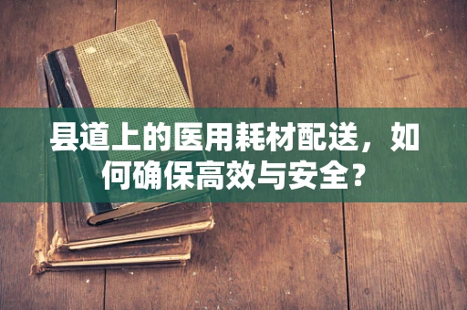 县道上的医用耗材配送，如何确保高效与安全？