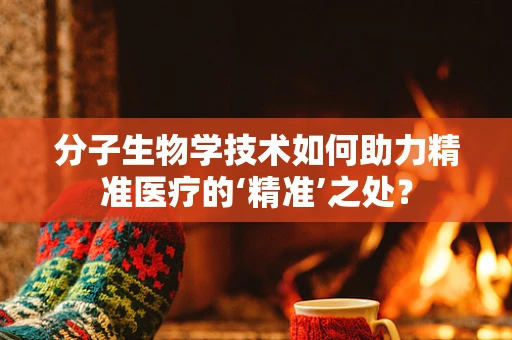 分子生物学技术如何助力精准医疗的‘精准’之处？
