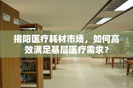 揭阳医疗耗材市场，如何高效满足基层医疗需求？