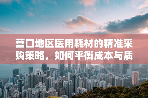 营口地区医用耗材的精准采购策略，如何平衡成本与质量？