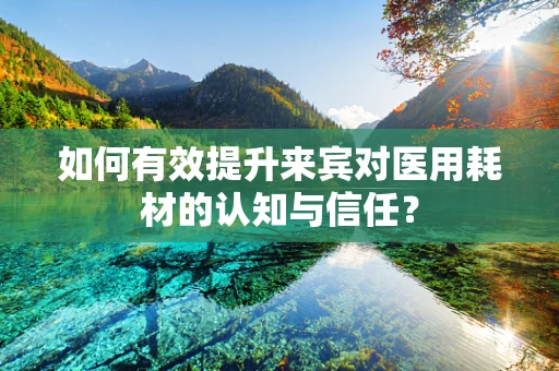 如何有效提升来宾对医用耗材的认知与信任？