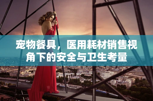 宠物餐具，医用耗材销售视角下的安全与卫生考量