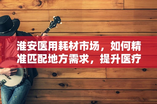 淮安医用耗材市场，如何精准匹配地方需求，提升医疗服务效率？