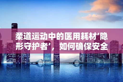 柔道运动中的医用耗材‘隐形守护者’，如何确保安全无虞？