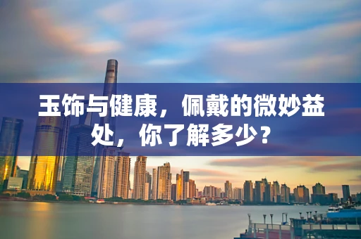 玉饰与健康，佩戴的微妙益处，你了解多少？