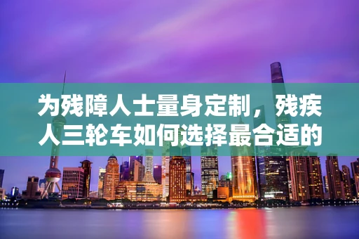 为残障人士量身定制，残疾人三轮车如何选择最合适的医用耗材？
