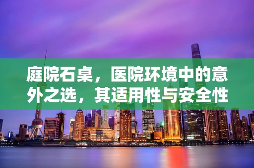 庭院石桌，医院环境中的意外之选，其适用性与安全性如何？
