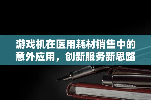 游戏机在医用耗材销售中的意外应用，创新服务新思路？