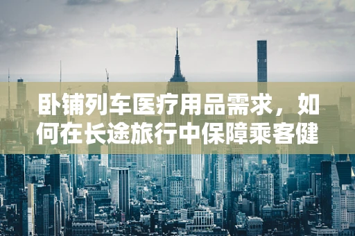 卧铺列车医疗用品需求，如何在长途旅行中保障乘客健康？