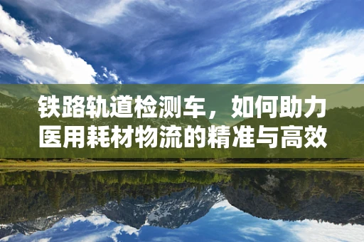铁路轨道检测车，如何助力医用耗材物流的精准与高效？