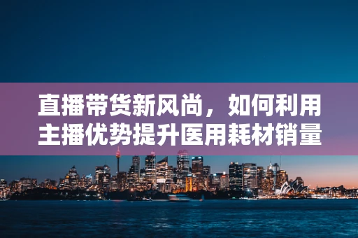 直播带货新风尚，如何利用主播优势提升医用耗材销量？