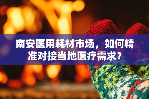 南安医用耗材市场，如何精准对接当地医疗需求？