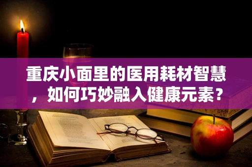 重庆小面里的医用耗材智慧，如何巧妙融入健康元素？