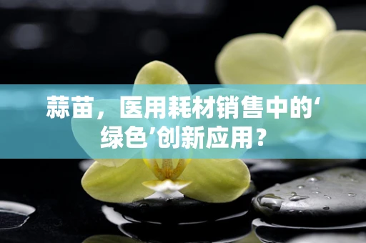 蒜苗，医用耗材销售中的‘绿色’创新应用？