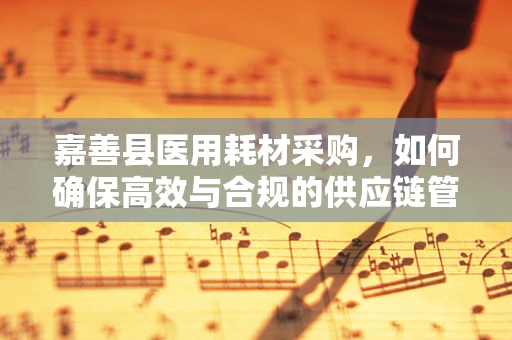 嘉善县医用耗材采购，如何确保高效与合规的供应链管理？
