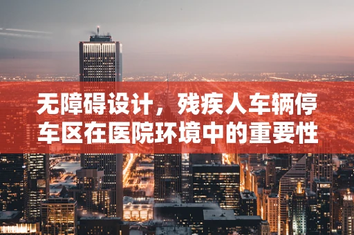 无障碍设计，残疾人车辆停车区在医院环境中的重要性及实施策略