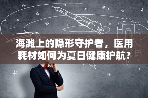 海滩上的隐形守护者，医用耗材如何为夏日健康护航？