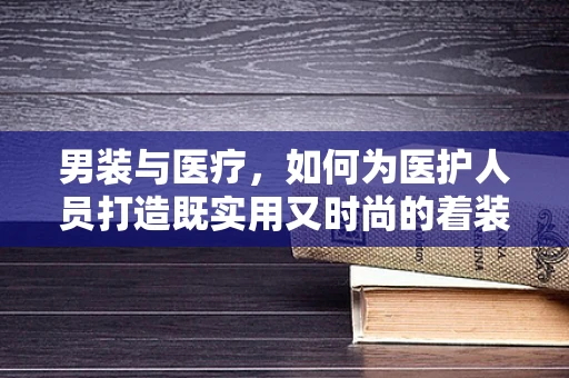 男装与医疗，如何为医护人员打造既实用又时尚的着装选择？