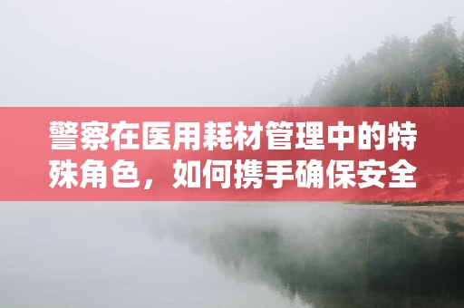 警察在医用耗材管理中的特殊角色，如何携手确保安全与效率？