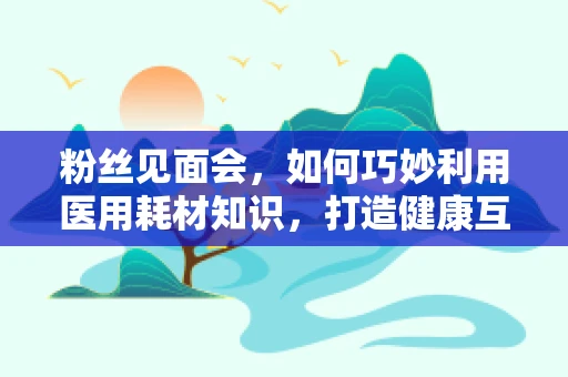 粉丝见面会，如何巧妙利用医用耗材知识，打造健康互动新体验？