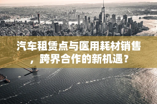 汽车租赁点与医用耗材销售，跨界合作的新机遇？