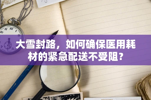 大雪封路，如何确保医用耗材的紧急配送不受阻？