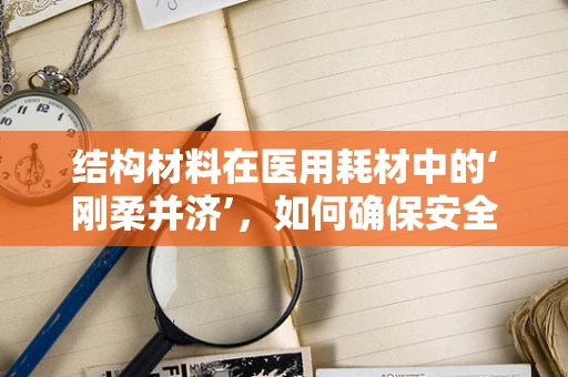 结构材料在医用耗材中的‘刚柔并济’，如何确保安全与效能？