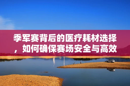 季军赛背后的医疗耗材选择，如何确保赛场安全与高效？