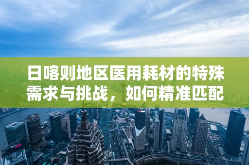 日喀则地区医用耗材的特殊需求与挑战，如何精准匹配医疗资源？