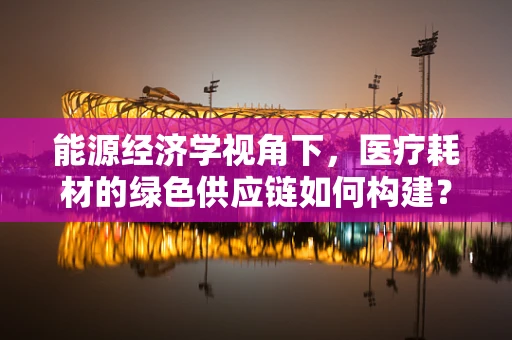 能源经济学视角下，医疗耗材的绿色供应链如何构建？