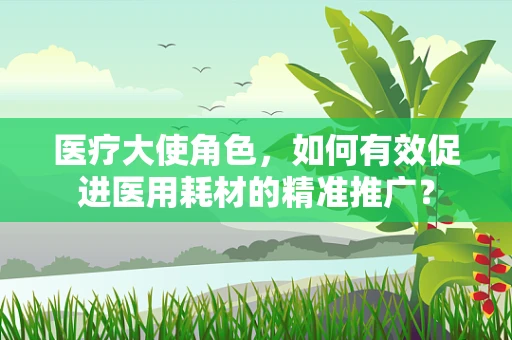 医疗大使角色，如何有效促进医用耗材的精准推广？