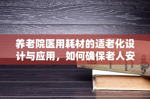 养老院医用耗材的适老化设计与应用，如何确保老人安全与舒适？