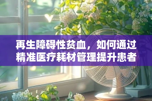 再生障碍性贫血，如何通过精准医疗耗材管理提升患者治疗体验？