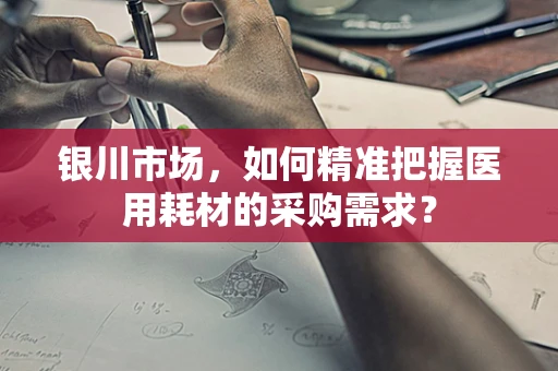 银川市场，如何精准把握医用耗材的采购需求？