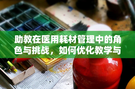 助教在医用耗材管理中的角色与挑战，如何优化教学与实战的融合？