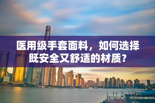 医用级手套面料，如何选择既安全又舒适的材质？