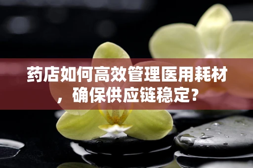 药店如何高效管理医用耗材，确保供应链稳定？